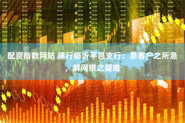 配资指数网站 建行临沂平邑支行：急客户之所急，解网银之疑难