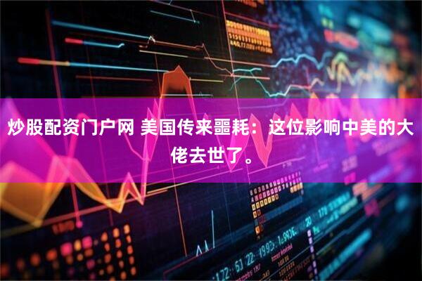 炒股配资门户网 美国传来噩耗：这位影响中美的大佬去世了。