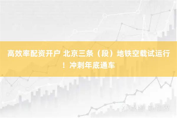 高效率配资开户 北京三条（段）地铁空载试运行！冲刺年底通车