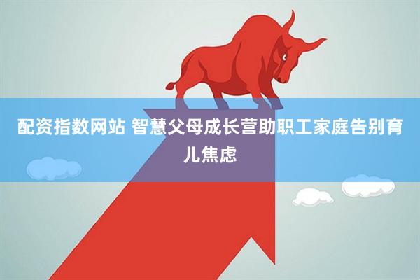 配资指数网站 智慧父母成长营助职工家庭告别育儿焦虑