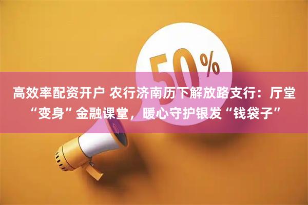 高效率配资开户 农行济南历下解放路支行：厅堂“变身”金融课堂，暖心守护银发“钱袋子”