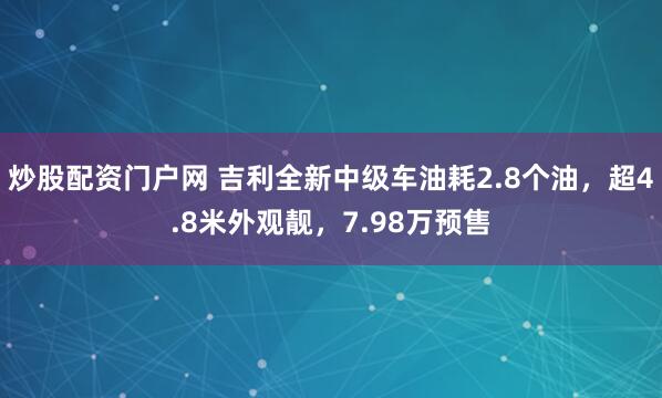 炒股配资门户网 吉利全新中级车油耗2.8个油，超4.8米外观靓，7.98万预售
