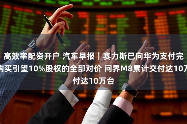 高效率配资开户 汽车早报｜赛力斯已向华为支付完毕购买引望10%股权的全部对价 问界M8累计交付达10万台