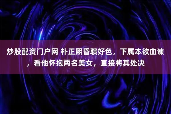 炒股配资门户网 朴正熙昏聩好色，下属本欲血谏，看他怀抱两名美女，直接将其处决