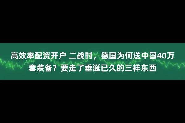 高效率配资开户 二战时，德国为何送中国40万套装备？要走了垂涎已久的三样东西