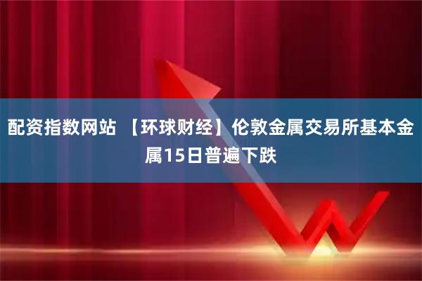 配资指数网站 【环球财经】伦敦金属交易所基本金属15日普遍下跌