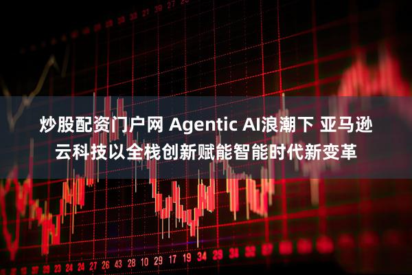 炒股配资门户网 Agentic AI浪潮下 亚马逊云科技以全栈创新赋能智能时代新变革