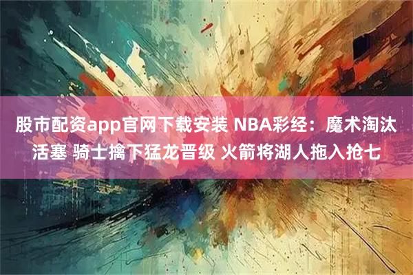 股市配资app官网下载安装 NBA彩经：魔术淘汰活塞 骑士擒下猛龙晋级 火箭将湖人拖入抢七