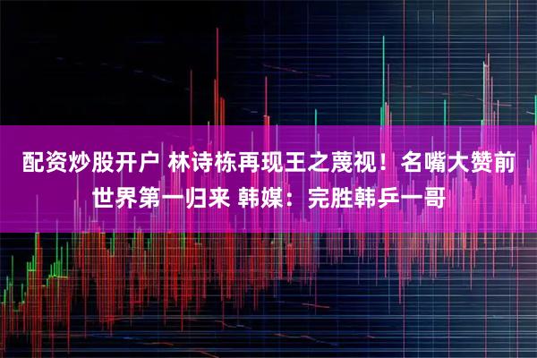 配资炒股开户 林诗栋再现王之蔑视！名嘴大赞前世界第一归来 韩媒：完胜韩乒一哥