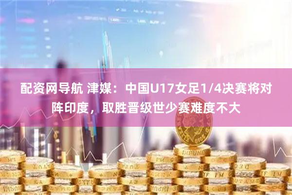 配资网导航 津媒：中国U17女足1/4决赛将对阵印度，取胜晋级世少赛难度不大