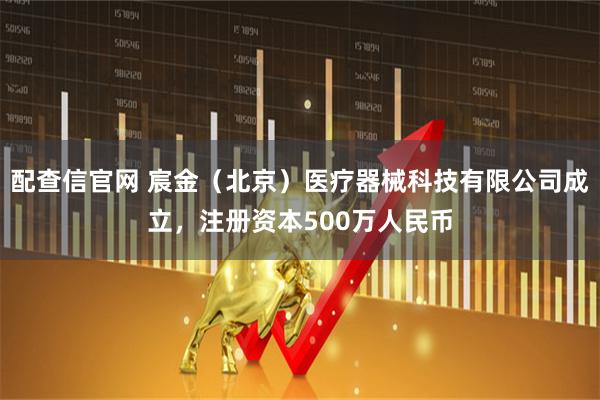 配查信官网 宸金（北京）医疗器械科技有限公司成立，注册资本500万人民币